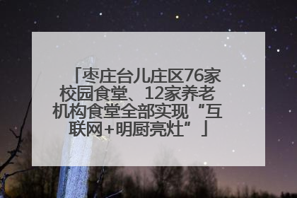 枣庄台儿庄区76家校园食堂、12家养老机构食堂全部实现“互联网+明厨亮灶”