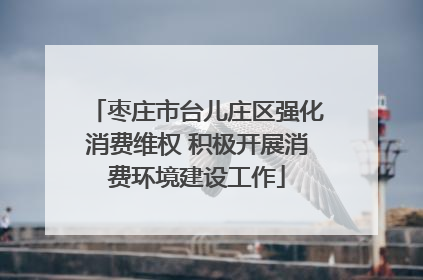 枣庄市台儿庄区强化消费维权 积极开展消费环境建设工作
