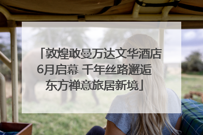 敦煌敢曼万达文华酒店6月启幕 千年丝路邂逅东方禅意旅居新境
