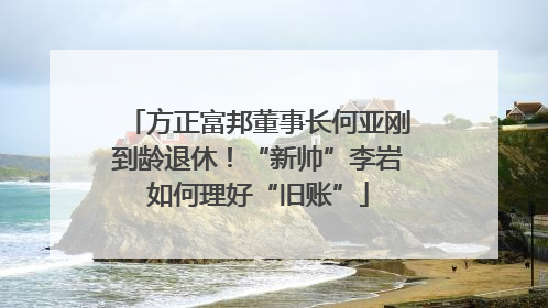 方正富邦董事长何亚刚到龄退休！“新帅”李岩如何理好“旧账”
