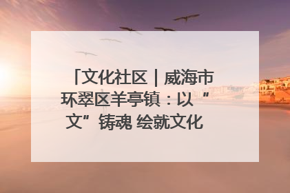 文化社区｜威海市环翠区羊亭镇：以“文”铸魂 绘就文化社区新画卷