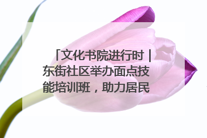 文化书院进行时｜东街社区举办面点技能培训班，助力居民就业创业！