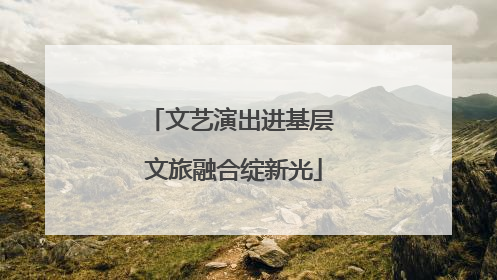 文艺演出进基层 文旅融合绽新光