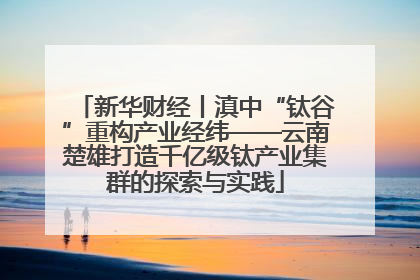 新华财经丨滇中“钛谷”重构产业经纬——云南楚雄打造千亿级钛产业集群的探索与实践