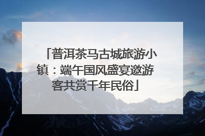 普洱茶马古城旅游小镇：端午国风盛宴邀游客共赏千年民俗