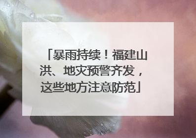 暴雨持续！福建山洪、地灾预警齐发，这些地方注意防范