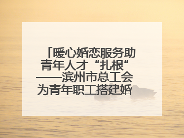 暖心婚恋服务助青年人才“扎根”——滨州市总工会为青年职工搭建婚恋幸福阶梯