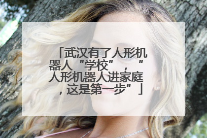 武汉有了人形机器人“学校”，“人形机器人进家庭，这是第一步”