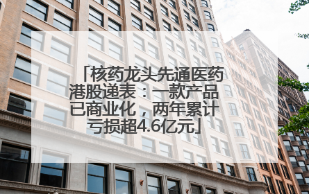 核药龙头先通医药港股递表：一款产品已商业化，两年累计亏损超4.6亿元