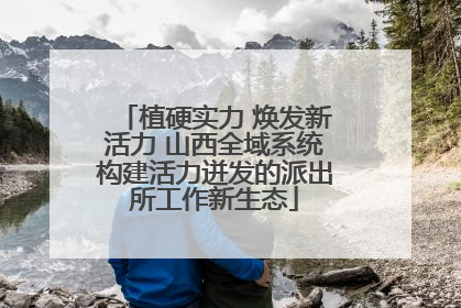植硬实力 焕发新活力 山西全域系统构建活力迸发的派出所工作新生态