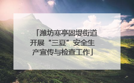 潍坊寒亭固堤街道开展“三夏”安全生产宣传与检查工作