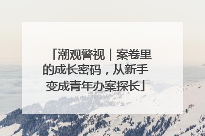 潮观警视｜案卷里的成长密码，从新手变成青年办案探长