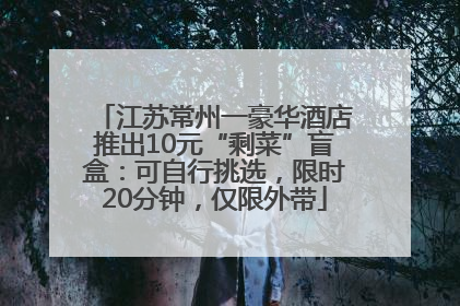 江苏常州一豪华酒店推出10元“剩菜”盲盒：可自行挑选，限时20分钟，仅限外带