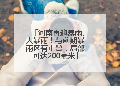 河南再迎暴雨、大暴雨！与前期暴雨区有重叠，局部可达200毫米