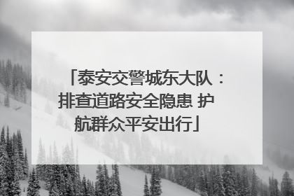 泰安交警城东大队：排查道路安全隐患 护航群众平安出行