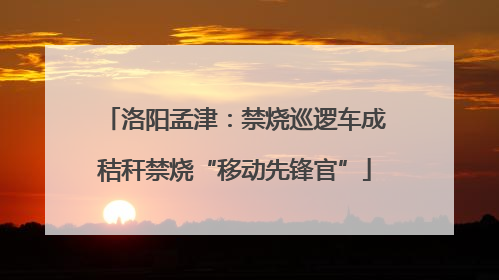 洛阳孟津：禁烧巡逻车成秸秆禁烧“移动先锋官”