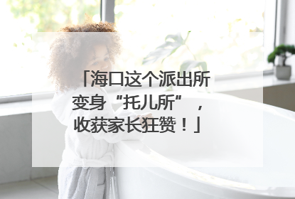 海口这个派出所变身“托儿所”，收获家长狂赞！