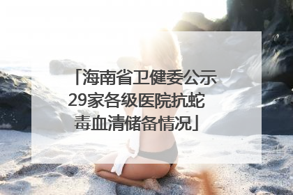 海南省卫健委公示29家各级医院抗蛇毒血清储备情况