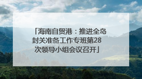 海南自贸港：推进全岛封关准备工作专班第28次领导小组会议召开