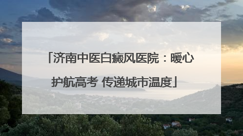 济南中医白癜风医院：暖心护航高考 传递城市温度