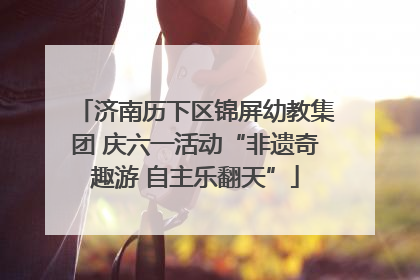 济南历下区锦屏幼教集团 庆六一活动“非遗奇趣游 自主乐翻天”