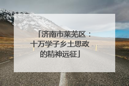 济南市莱芜区：十万学子乡土思政的精神远征