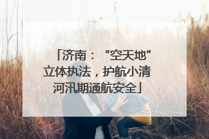 济南：“空天地”立体执法，护航小清河汛期通航安全