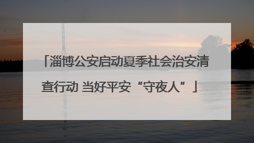 淄博公安启动夏季社会治安清查行动 当好平安“守夜人”