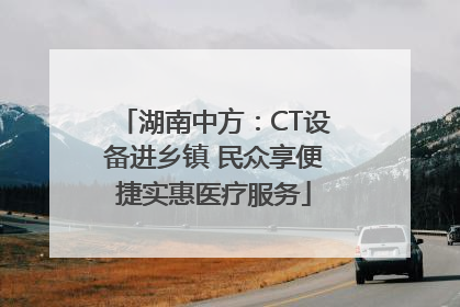 湖南中方：CT设备进乡镇 民众享便捷实惠医疗服务