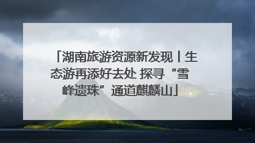 湖南旅游资源新发现丨生态游再添好去处 探寻“雪峰遗珠”通道麒麟山