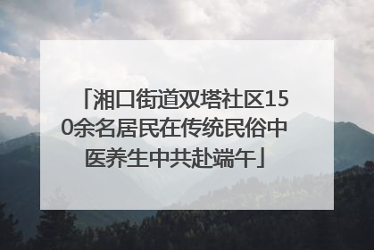 湘口街道双塔社区150余名居民在传统民俗中医养生中共赴端午