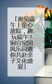 湘见端午丨童心放粽，趣玩端午！铜官窑国风乐园邀你共赴亲子文化盛宴