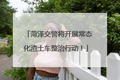 菏泽交警将开展常态化渣土车整治行动！