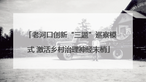 老河口创新“三题”巡察模式 激活乡村治理神经末梢