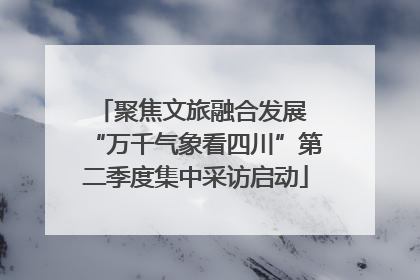 聚焦文旅融合发展 “万千气象看四川”第二季度集中采访启动