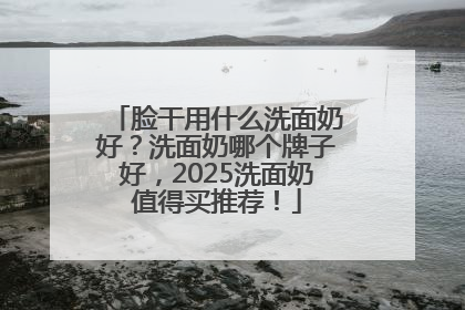 脸干用什么洗面奶好？洗面奶哪个牌子好，2025洗面奶值得买推荐！