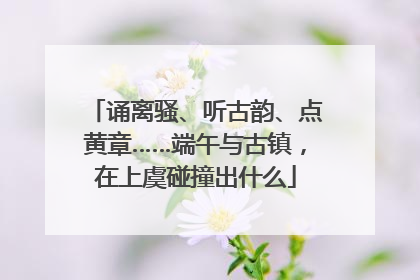 诵离骚、听古韵、点黄章……端午与古镇，在上虞碰撞出什么