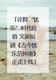 诠释“忧乐”时代价值 文旅短剧《古今忧乐范仲淹》正式上线