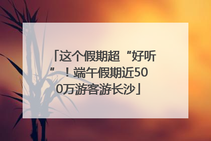 这个假期超“好听”！端午假期近500万游客游长沙