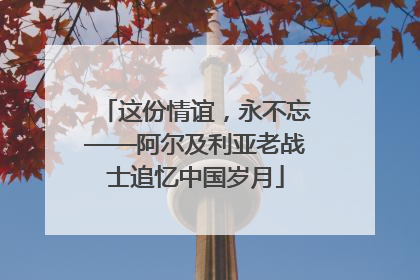这份情谊，永不忘——阿尔及利亚老战士追忆中国岁月