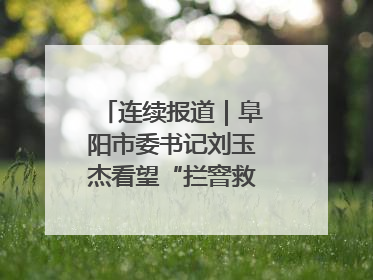 连续报道｜阜阳市委书记刘玉杰看望“拦窨救人”英勇团队