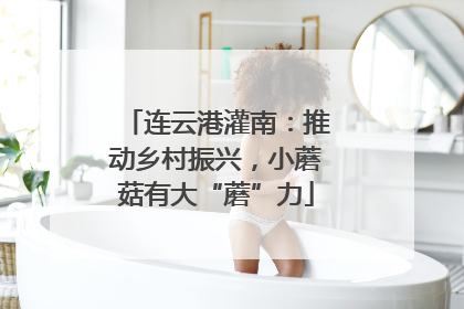 连云港灌南：推动乡村振兴，小蘑菇有大“蘑”力