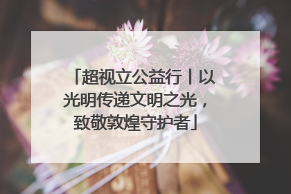 超视立公益行丨以光明传递文明之光，致敬敦煌守护者