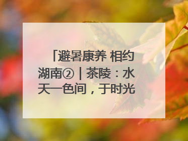 避暑康养 相约湖南②｜茶陵：水天一色间，于时光里拾取诗意