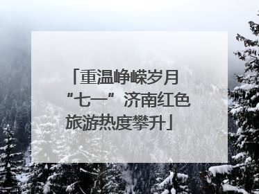 重温峥嵘岁月 “七一”济南红色旅游热度攀升