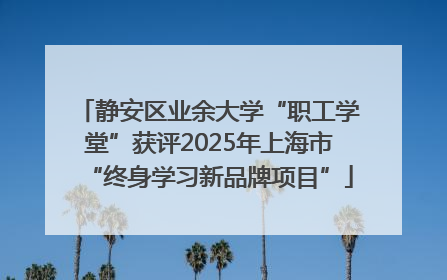 静安区业余大学“职工学堂”获评2025年上海市“终身学习新品牌项目”