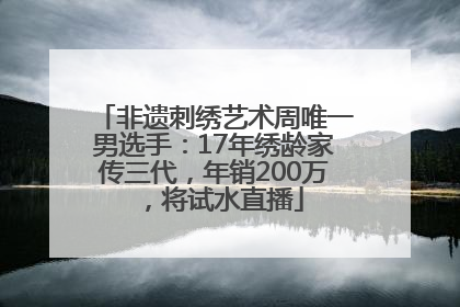 非遗刺绣艺术周唯一男选手：17年绣龄家传三代，年销200万，将试水直播