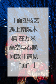 面塑技艺遇上南航木棉 在万米高空与春晚同款非遗见“面”