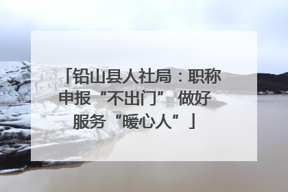 铅山县人社局：职称申报“不出门” 做好服务“暖心人”