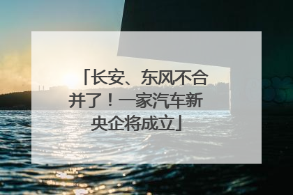 长安、东风不合并了！一家汽车新央企将成立